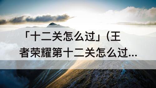 「十二关怎么过」(王者荣耀第十二关怎么过)