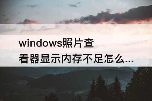 windows照片查看器显示内存不足怎么办 windows照片查看器显示内存不足怎么办 Win7