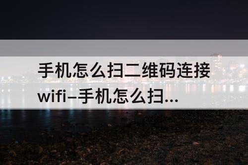 手机怎么扫二维码连接wifi-手机怎么扫二维码连接wifi视频