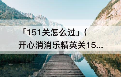 「151关怎么过」(开心消消乐精英关151关怎么过视频教程)