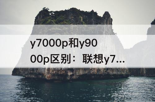 y7000p和y9000p区别：联想y7000p和y9000p区别