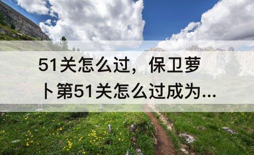 51关怎么过，保卫萝卜第51关怎么过成为水晶萝
