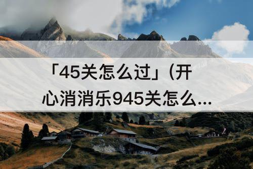 「45关怎么过」(开心消消乐945关怎么过)