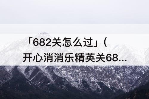 「682关怎么过」(开心消消乐精英关682关怎么过关)