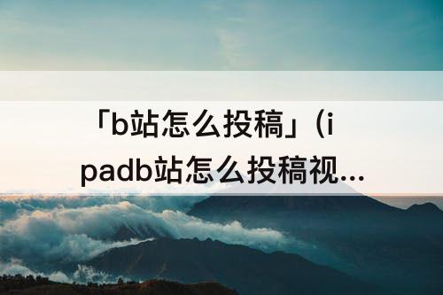 「b站怎么投稿」(ipadb站怎么投稿视频)