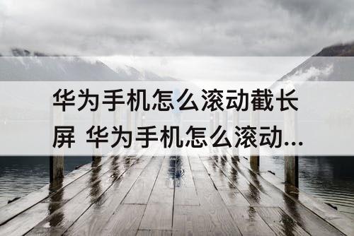 华为手机怎么滚动截长屏 华为手机怎么滚动截长屏nova5i