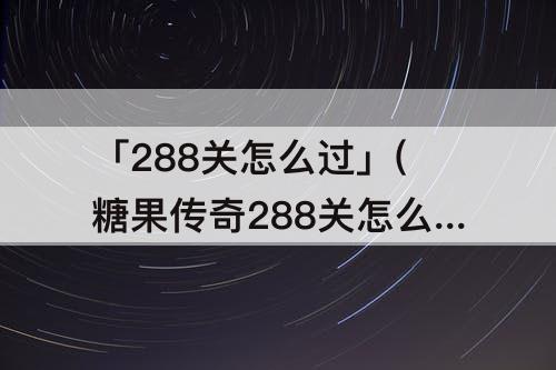 「288关怎么过」(糖果传奇288关怎么过)