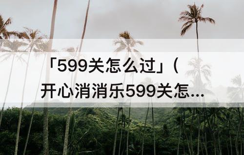「599关怎么过」(开心消消乐599关怎么过视频教程)