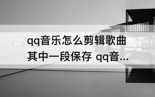 qq音乐怎么剪辑歌曲其中一段保存 qq音乐怎么剪辑歌曲其中一段保存音乐列表
