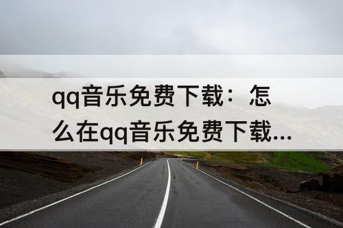 qq音乐免费下载：怎么在qq音乐免费下载歌曲