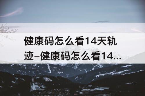 健康码怎么看14天轨迹-健康码怎么看14天轨迹写