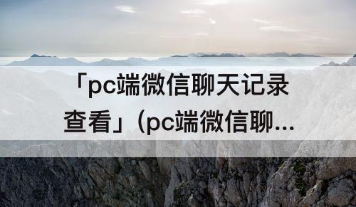 「pc端微信聊天记录查看」(pc端微信聊天记录查看特定时间)