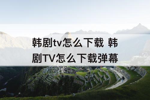 韩剧tv怎么下载 韩剧TV怎么下载弹幕