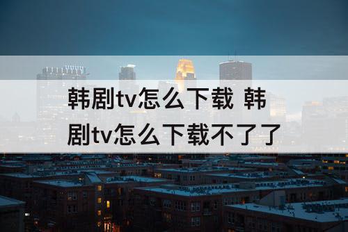 韩剧tv怎么下载 韩剧tv怎么下载不了了
