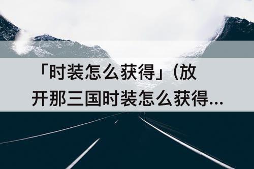 「时装怎么获得」(放开那三国时装怎么获得)