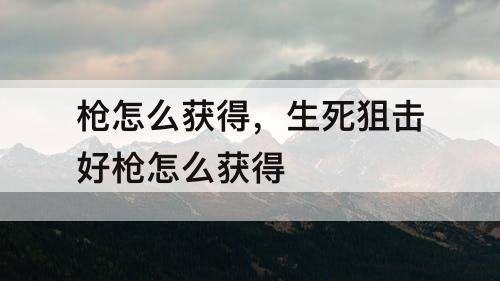 枪怎么获得，生死狙击好枪怎么获得