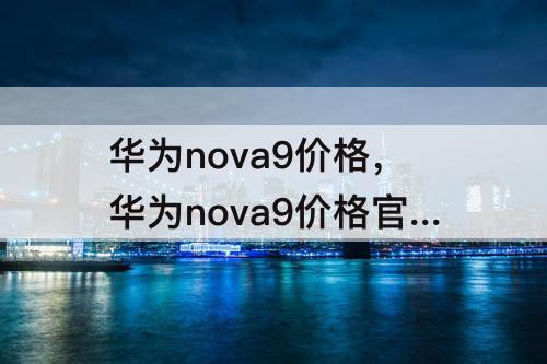 华为nova9价格，华为nova9价格官网报价256