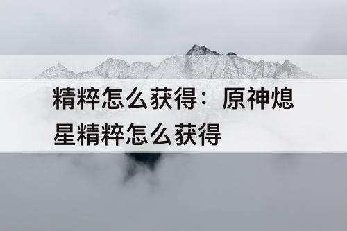 精粹怎么获得：原神熄星精粹怎么获得