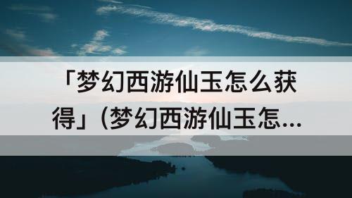 「梦幻西游仙玉怎么获得」(梦幻西游仙玉怎么获得便宜)