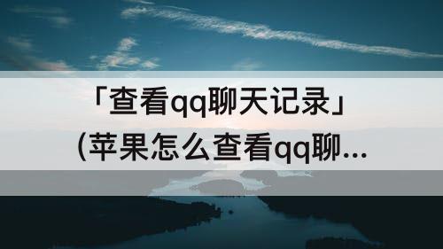 「查看qq聊天记录」(苹果怎么查看qq聊天记录)