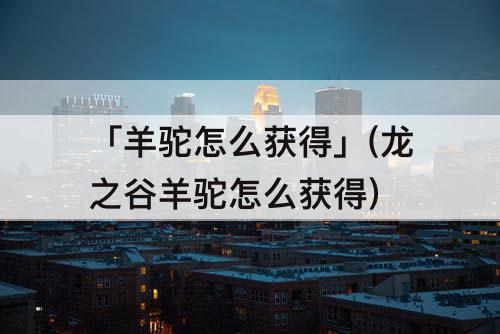 「羊驼怎么获得」(龙之谷羊驼怎么获得)