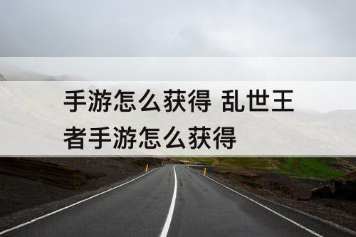 手游怎么获得 乱世王者手游怎么获得
