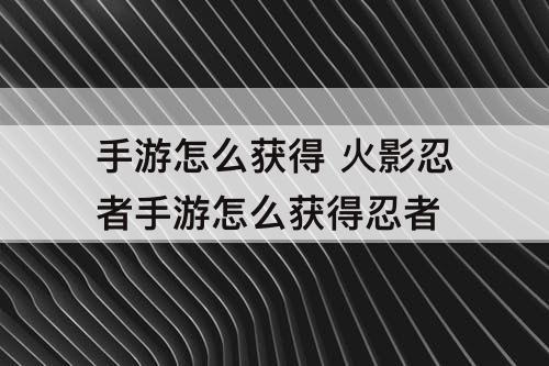 手游怎么获得 火影忍者手游怎么获得忍者
