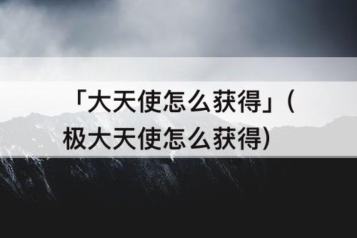 「大天使怎么获得」(极大天使怎么获得)