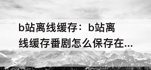 b站离线缓存：b站离线缓存番剧怎么保存在手机本地