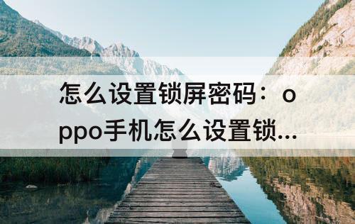 怎么设置锁屏密码：oppo手机怎么设置锁屏密码不可见