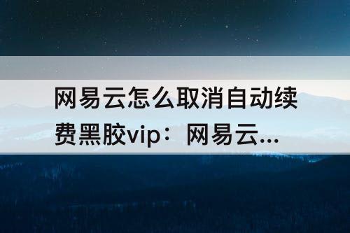 网易云怎么取消自动续费黑胶vip：网易云怎么取消自动续费黑胶vip华为