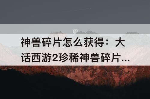 神兽碎片怎么获得：大话西游2珍稀神兽碎片怎么获得