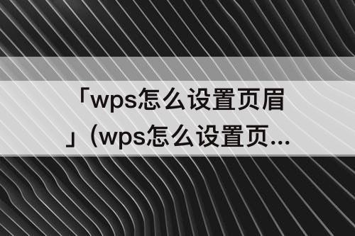 「wps怎么设置页眉」(wps怎么设置页眉页脚从指定页开始)