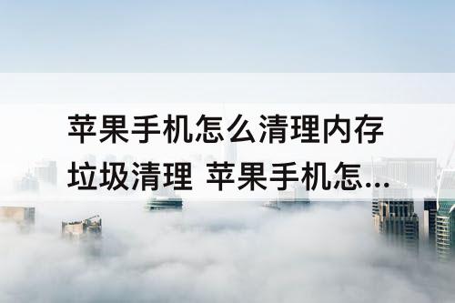 苹果手机怎么清理内存垃圾清理 苹果手机怎么清理内存垃圾清理照片