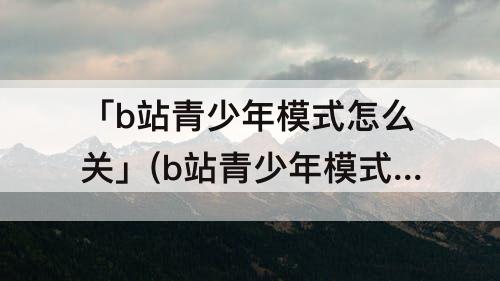 「b站青少年模式怎么关」(b站青少年模式怎么关闭推送)