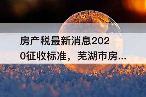 房产税最新消息2020征收标准，芜湖市房产税最新消息2020征收标准
