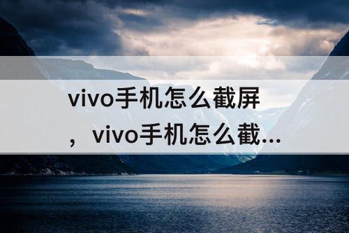 vivo手机怎么截屏，vivo手机怎么截屏最简单的方法