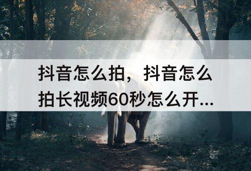 抖音怎么拍，抖音怎么拍长视频60秒怎么开通