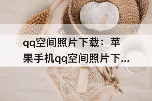qq空间照片下载：苹果手机qq空间照片下载不了