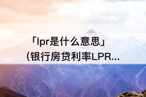 「lpr是什么意思」(银行房贷利率LPR是什么意思)