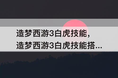 造梦西游3白虎技能，造梦西游3白虎技能搭配攻略