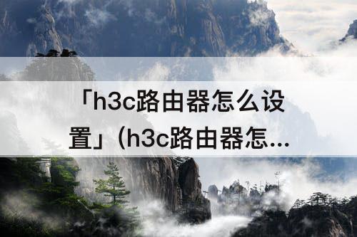 「h3c路由器怎么设置」(h3c路由器怎么设置网速最快)