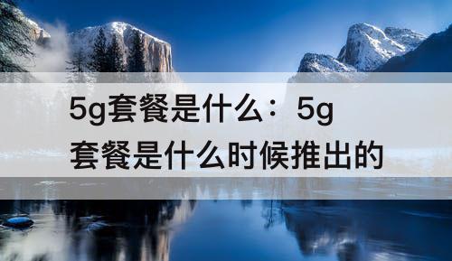 5g套餐是什么：5g套餐是什么时候推出的