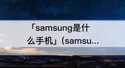 「samsung是什么手机」(samsung是什么手机多少钱)