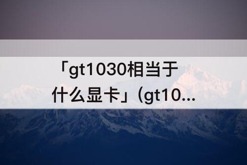 「gt1030相当于什么显卡」(gt1030相当于什么显卡多少钱)