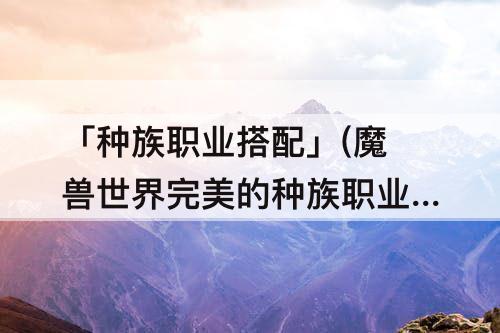 「种族职业搭配」(魔兽世界完美的种族职业搭配)