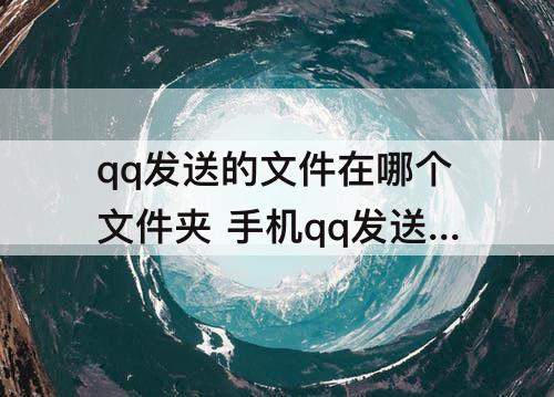 qq发送的文件在哪个文件夹 手机qq发送的文件在哪个文件夹