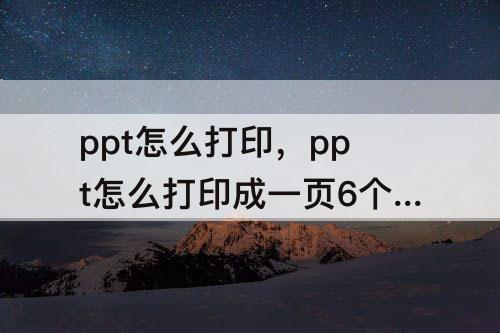 ppt怎么打印，ppt怎么打印成一页6个 铺大