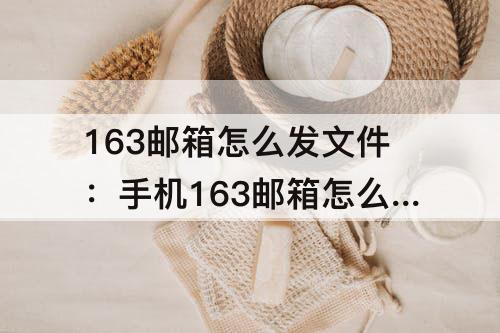 163邮箱怎么发文件：手机163邮箱怎么发文件给别人
