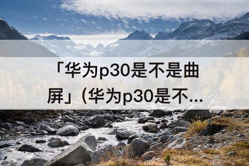 「华为p30是不是曲屏」(华为p30是不是曲屏的)
